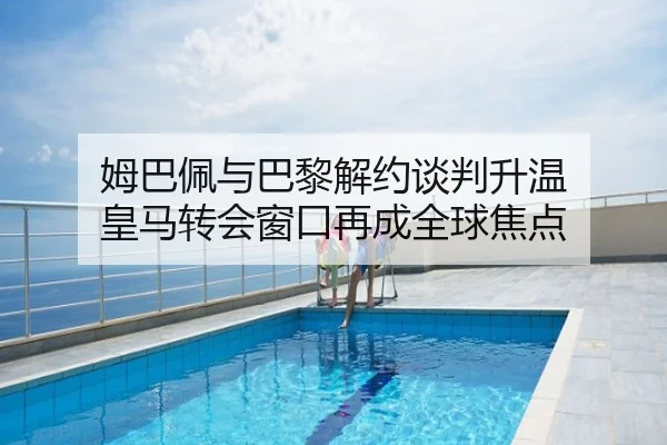 姆巴佩与巴黎解约谈判升温 皇马转会窗口再成全球焦点