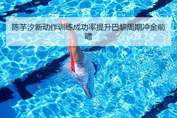 陈芋汐新动作训练成功率提升巴黎周期冲金前瞻