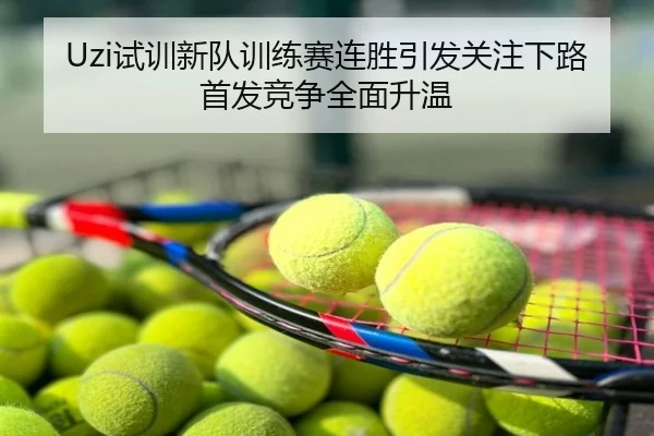 Uzi试训新队训练赛连胜引发关注下路首发竞争全面升温