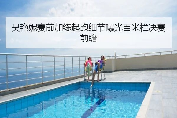 吴艳妮赛前加练起跑细节曝光百米栏决赛前瞻