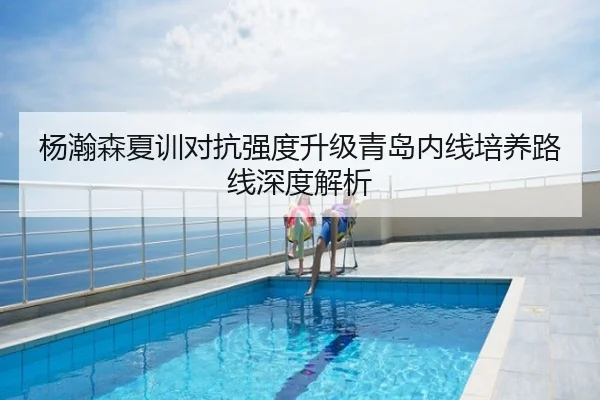 杨瀚森夏训对抗强度升级青岛内线培养路线深度解析