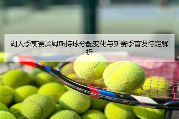 湖人季前赛詹姆斯持球分配变化与新赛季首发待定解析