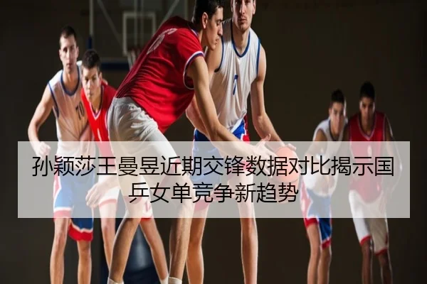 孙颖莎王曼昱近期交锋数据对比揭示国乒女单竞争新趋势